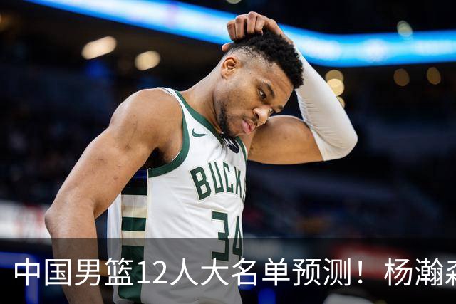 中国男篮12人大名单预测！杨瀚森领衔，王俊杰压阵，曾凡博恐遭淘汰，庞老六奇兵！