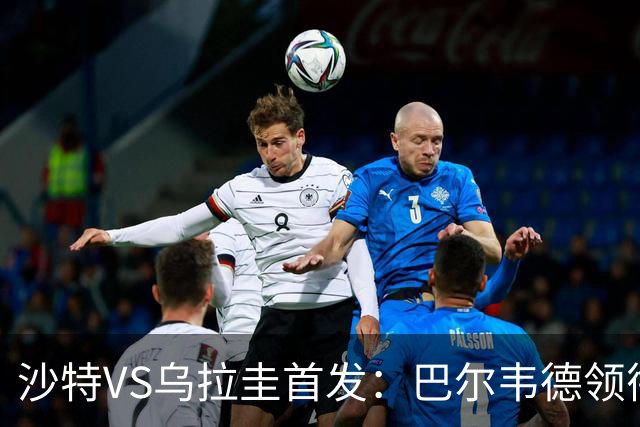 沙特VS乌拉圭首发：巴尔韦德领衔 努涅斯乌加特登场